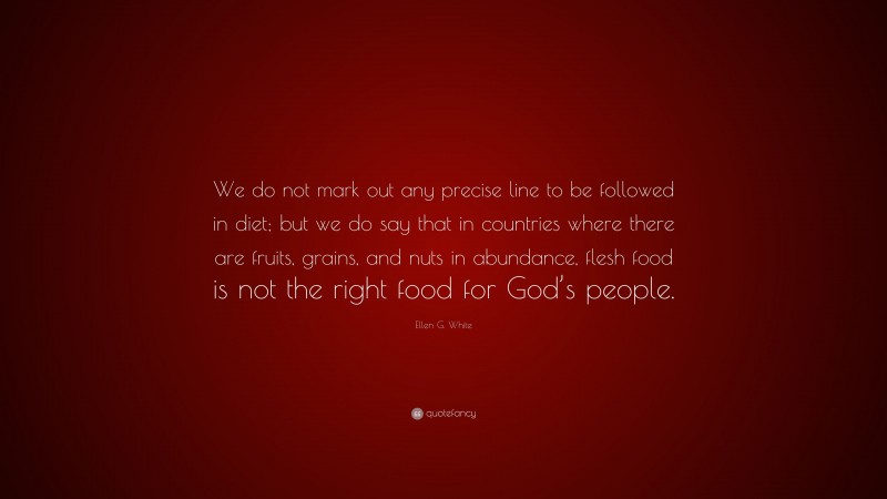 Ellen G. White Quote: “We do not mark out any precise line to be followed in diet; but we do say that in countries where there are fruits, grains, and nuts in abundance, flesh food is not the right food for God’s people.”