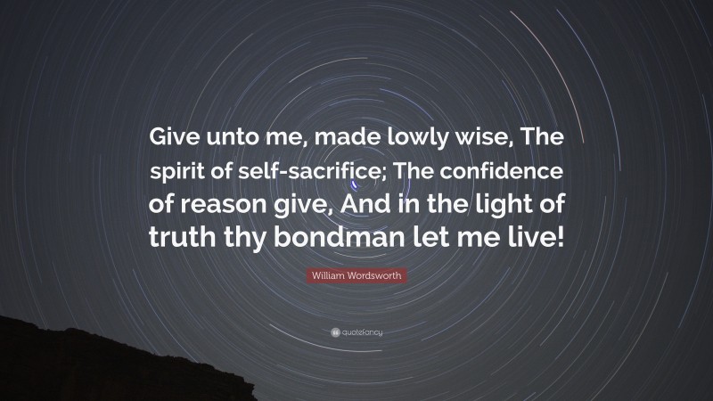 William Wordsworth Quote: “Give unto me, made lowly wise, The spirit of self-sacrifice; The confidence of reason give, And in the light of truth thy bondman let me live!”