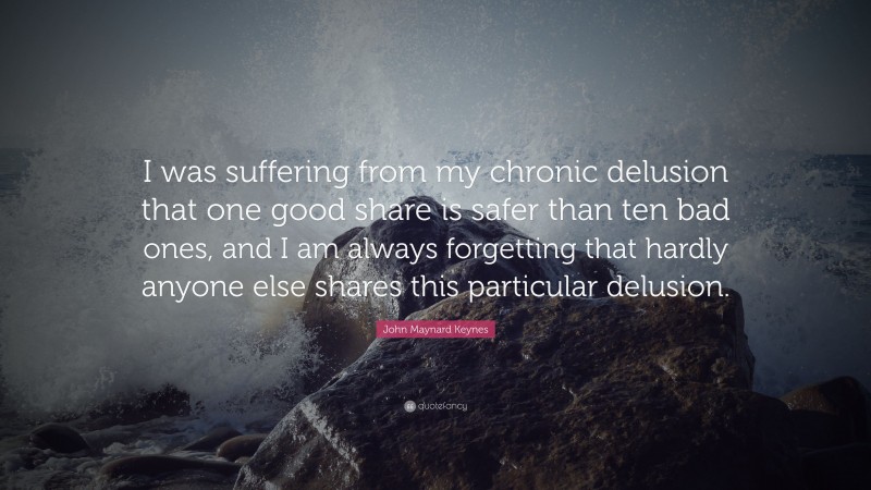John Maynard Keynes Quote: “I was suffering from my chronic delusion that one good share is safer than ten bad ones, and I am always forgetting that hardly anyone else shares this particular delusion.”
