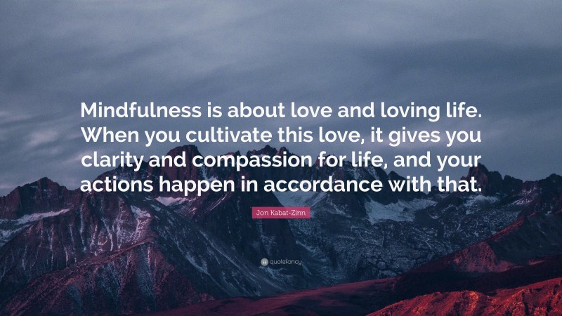 Jon Kabat-Zinn Quote: “Mindfulness is about love and loving life. When you cultivate this love, it gives you clarity and compassion for life, and your actions happen in accordance with that.”
