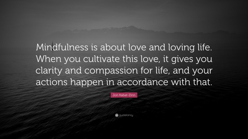 Jon Kabat-Zinn Quote: “Mindfulness is about love and loving life. When you cultivate this love, it gives you clarity and compassion for life, and your actions happen in accordance with that.”