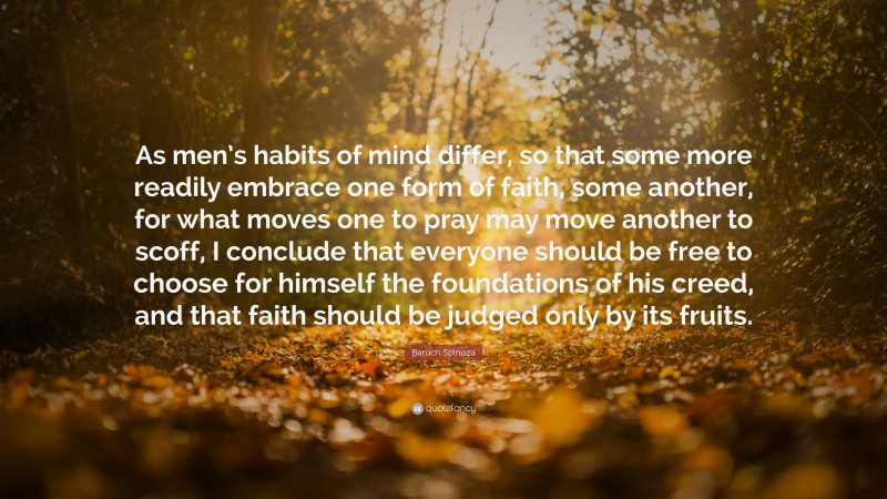 Baruch Spinoza Quote: “As men’s habits of mind differ, so that some more readily embrace one form of faith, some another, for what moves one to pray may move another to scoff, I conclude that everyone should be free to choose for himself the foundations of his creed, and that faith should be judged only by its fruits.”