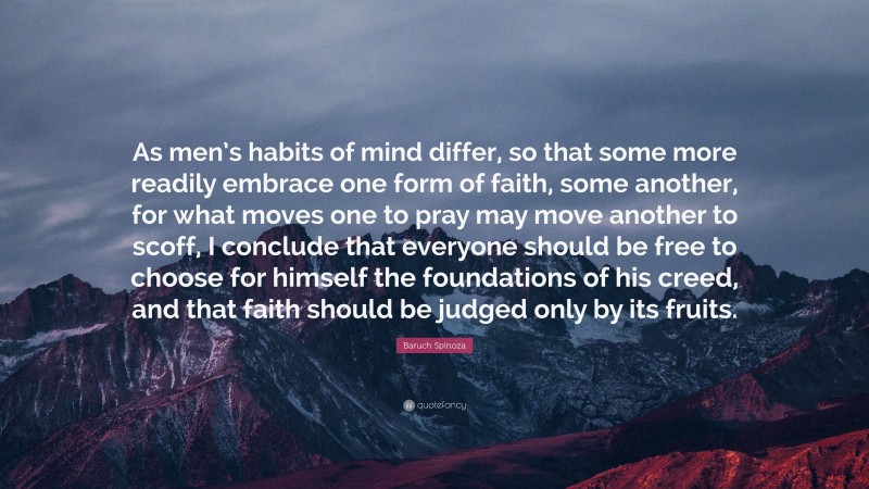 Baruch Spinoza Quote: “As men’s habits of mind differ, so that some more readily embrace one form of faith, some another, for what moves one to pray may move another to scoff, I conclude that everyone should be free to choose for himself the foundations of his creed, and that faith should be judged only by its fruits.”