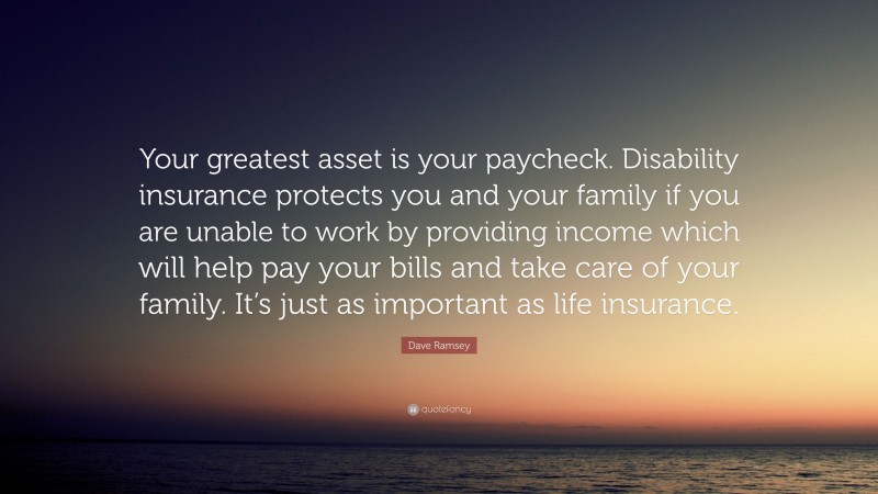 Dave Ramsey Quote: “Your greatest asset is your paycheck. Disability insurance protects you and your family if you are unable to work by providing income which will help pay your bills and take care of your family. It’s just as important as life insurance.”