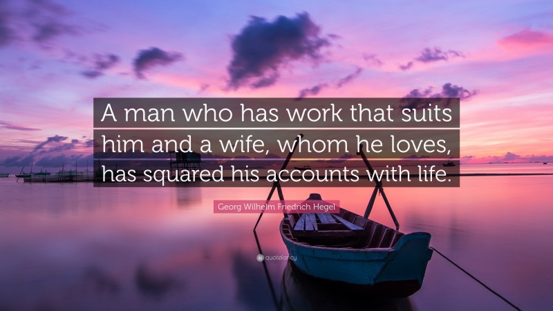 Georg Wilhelm Friedrich Hegel Quote: “A man who has work that suits him and a wife, whom he loves, has squared his accounts with life.”