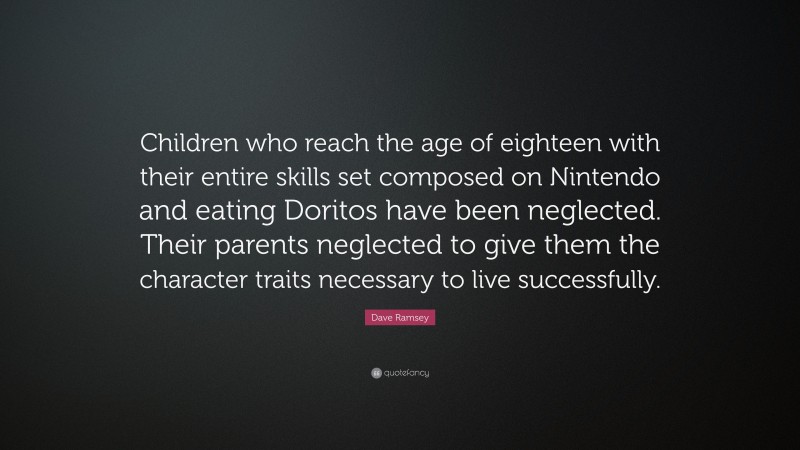 Dave Ramsey Quote: “Children who reach the age of eighteen with their entire skills set composed on Nintendo and eating Doritos have been neglected. Their parents neglected to give them the character traits necessary to live successfully.”