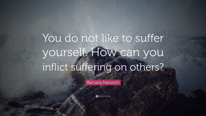 Ramana Maharshi Quote: “You do not like to suffer yourself. How can you inflict suffering on others?”