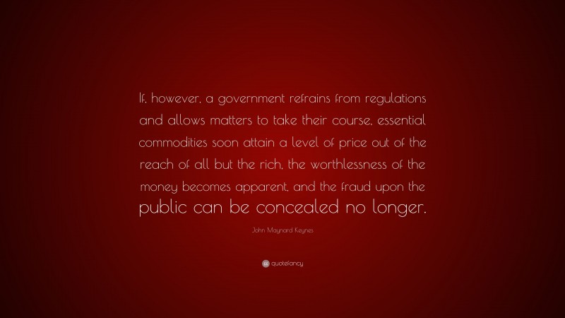 John Maynard Keynes Quote: “If, however, a government refrains from regulations and allows matters to take their course, essential commodities soon attain a level of price out of the reach of all but the rich, the worthlessness of the money becomes apparent, and the fraud upon the public can be concealed no longer.”