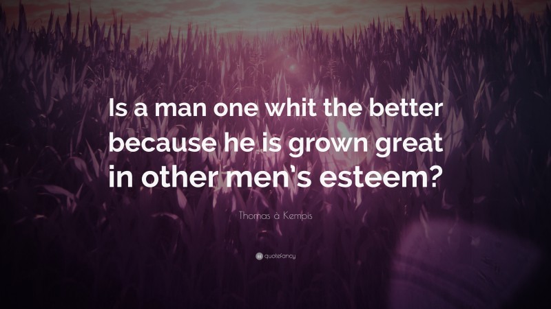 Thomas à Kempis Quote: “Is a man one whit the better because he is grown great in other men’s esteem?”
