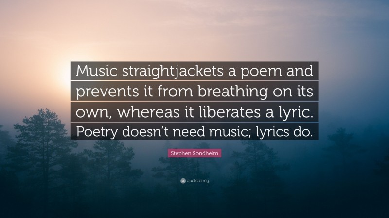 Stephen Sondheim Quote: “Music straightjackets a poem and prevents it from breathing on its own, whereas it liberates a lyric. Poetry doesn’t need music; lyrics do.”
