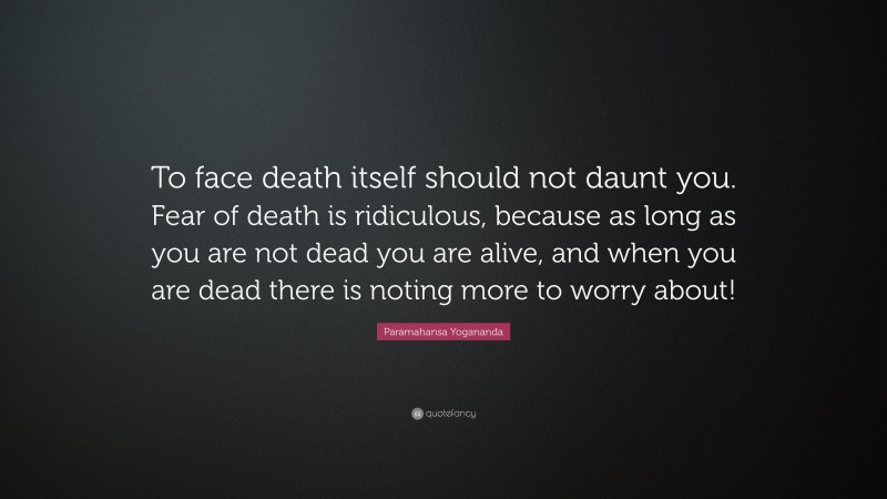 Paramahansa Yogananda Quote: “To face death itself should not daunt you. Fear of death is ridiculous, because as long as you are not dead you are alive, and when you are dead there is noting more to worry about!”