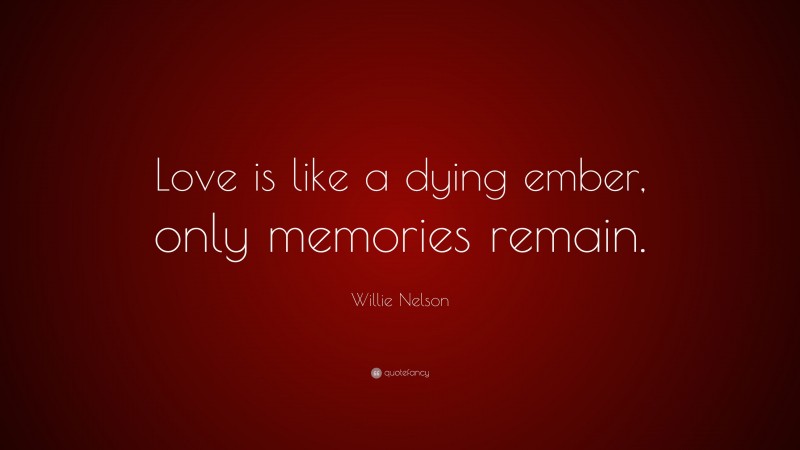 Willie Nelson Quote: “Love is like a dying ember, only memories remain.”