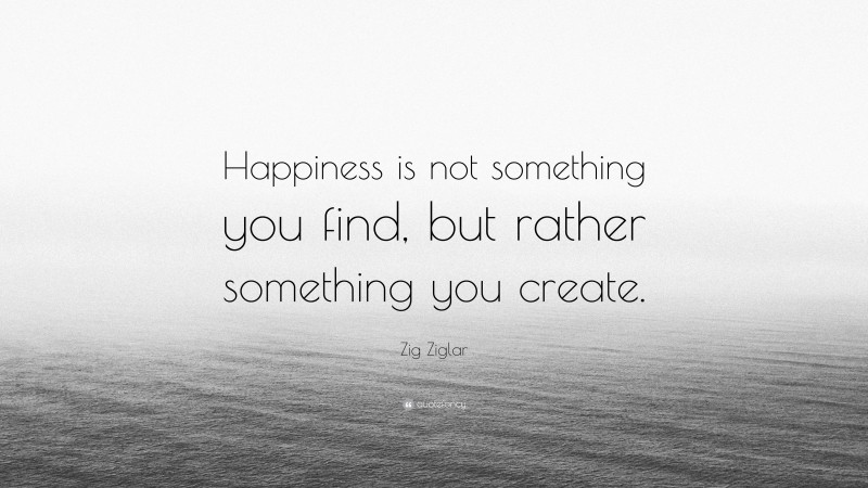 Zig Ziglar Quote: “Happiness is not something you find, but rather something you create.”