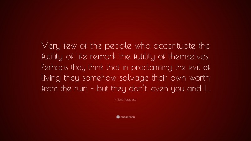 F. Scott Fitzgerald Quote: “Very few of the people who accentuate the futility of life remark the futility of themselves. Perhaps they think that in proclaiming the evil of living they somehow salvage their own worth from the ruin – but they don’t, even you and I...”