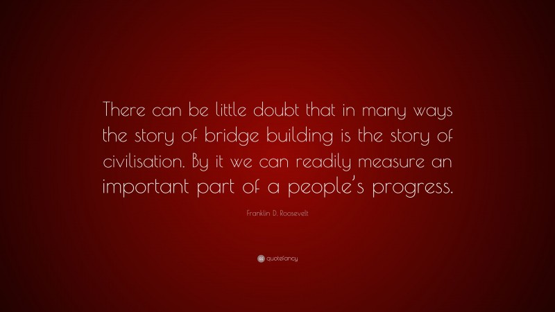 Franklin D. Roosevelt Quote: “There can be little doubt that in many ways the story of bridge building is the story of civilisation. By it we can readily measure an important part of a people’s progress.”