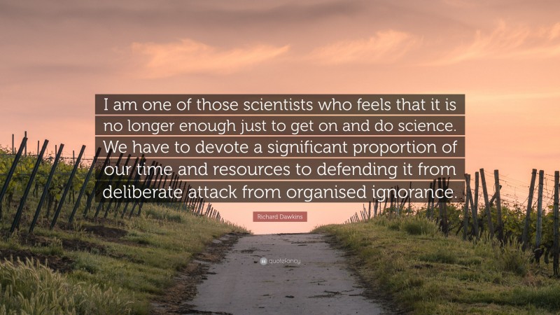 Richard Dawkins Quote: “I am one of those scientists who feels that it is no longer enough just to get on and do science. We have to devote a significant proportion of our time and resources to defending it from deliberate attack from organised ignorance.”