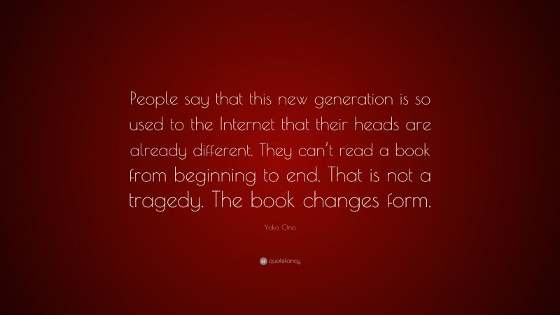 Yoko Ono Quote: “People say that this new generation is so used to the Internet that their heads are already different. They can’t read a book from beginning to end. That is not a tragedy. The book changes form.”