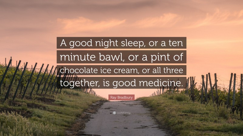 Ray Bradbury Quote: “A good night sleep, or a ten minute bawl, or a pint of chocolate ice cream, or all three together, is good medicine.”