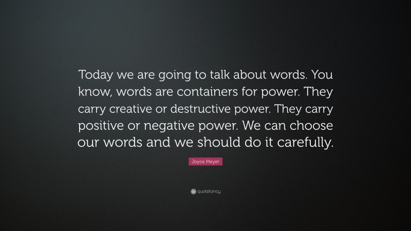 Joyce Meyer Quote: “Today we are going to talk about words. You know, words are containers for power. They carry creative or destructive power. They carry positive or negative power. We can choose our words and we should do it carefully.”