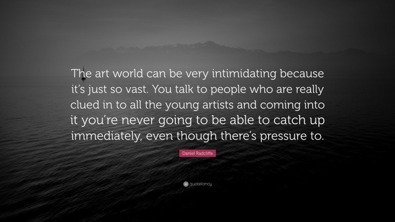 Daniel Radcliffe Quote: “The art world can be very intimidating because it’s just so vast. You talk to people who are really clued in to all the young artists and coming into it you’re never going to be able to catch up immediately, even though there’s pressure to.”