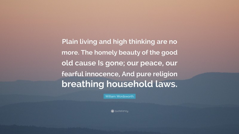 William Wordsworth Quote: “Plain living and high thinking are no more. The homely beauty of the good old cause Is gone; our peace, our fearful innocence, And pure religion breathing household laws.”