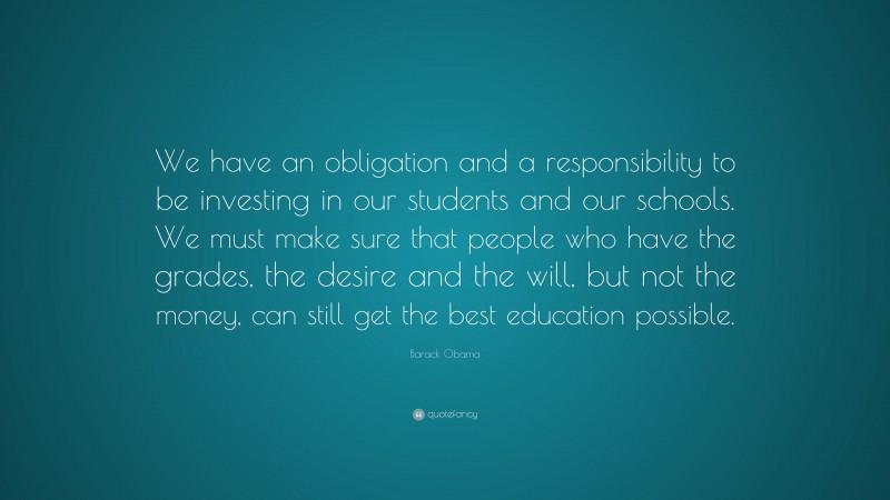 Barack Obama Quote: “We have an obligation and a responsibility to be investing in our students and our schools. We must make sure that people who have the grades, the desire and the will, but not the money, can still get the best education possible.”