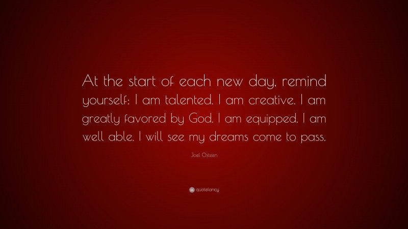 Joel Osteen Quote: “At the start of each new day, remind yourself: I am talented. I am creative. I am greatly favored by God. I am equipped. I am well able. I will see my dreams come to pass.”