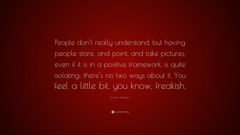 Emma Watson Quote: “People don’t really understand, but having people stare, and point, and take pictures, even if it is in a positive framework, is quite isolating; there’s no two ways about it. You feel a little bit, you know, freakish.”