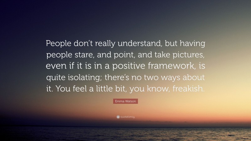 Emma Watson Quote: “People don’t really understand, but having people stare, and point, and take pictures, even if it is in a positive framework, is quite isolating; there’s no two ways about it. You feel a little bit, you know, freakish.”
