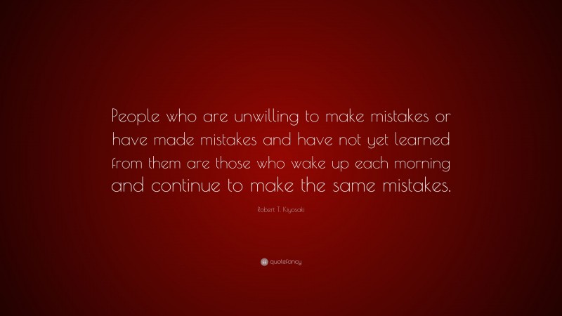 Robert T. Kiyosaki Quote: “People who are unwilling to make mistakes or have made mistakes and have not yet learned from them are those who wake up each morning and continue to make the same mistakes.”