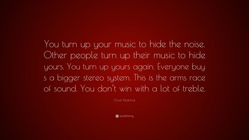 Chuck Palahniuk Quote: “You turn up your music to hide the noise. Other people turn up their music to hide yours. You turn up yours again. Everyone buy s a bigger stereo system. This is the arms race of sound. You don’t win with a lot of treble.”