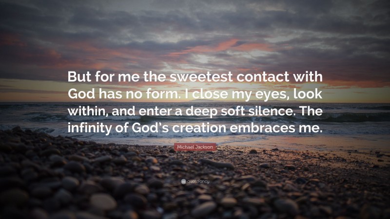 Michael Jackson Quote: “But for me the sweetest contact with God has no form. I close my eyes, look within, and enter a deep soft silence. The infinity of God’s creation embraces me.”