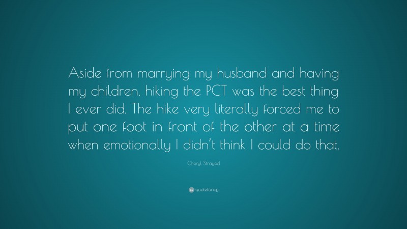 Cheryl Strayed Quote: “Aside from marrying my husband and having my children, hiking the PCT was the best thing I ever did. The hike very literally forced me to put one foot in front of the other at a time when emotionally I didn’t think I could do that.”
