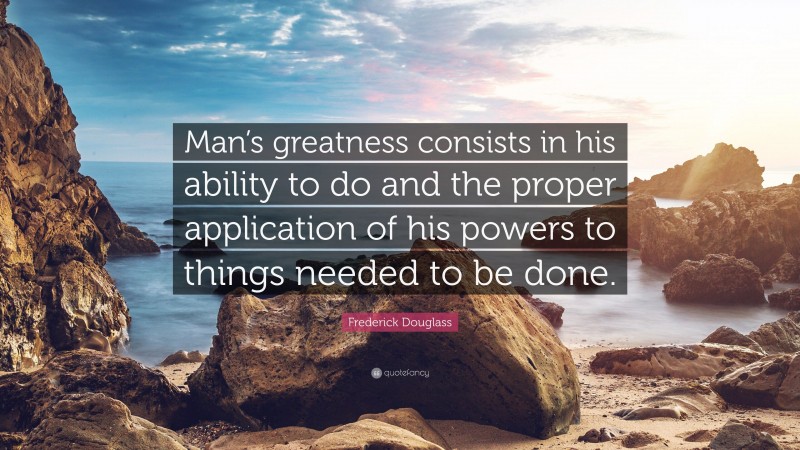 Frederick Douglass Quote: “Man’s greatness consists in his ability to do and the proper application of his powers to things needed to be done.”
