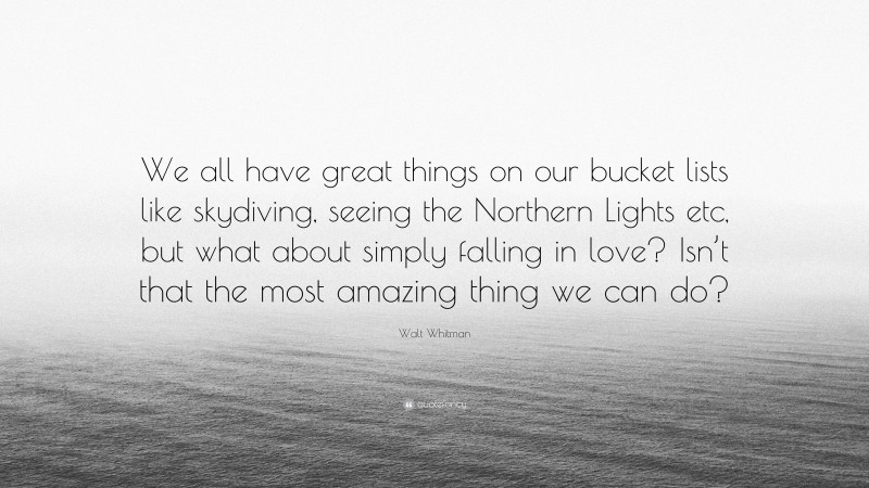 Walt Whitman Quote: “We all have great things on our bucket lists like skydiving, seeing the Northern Lights etc, but what about simply falling in love? Isn’t that the most amazing thing we can do?”