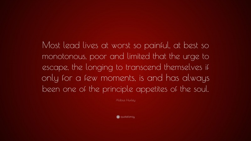 Aldous Huxley Quote: “Most lead lives at worst so painful, at best so monotonous, poor and limited that the urge to escape, the longing to transcend themselves if only for a few moments, is and has always been one of the principle appetites of the soul.”