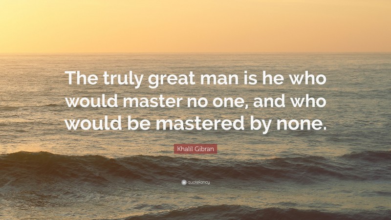 Khalil Gibran Quote: “The truly great man is he who would master no one, and who would be mastered by none.”
