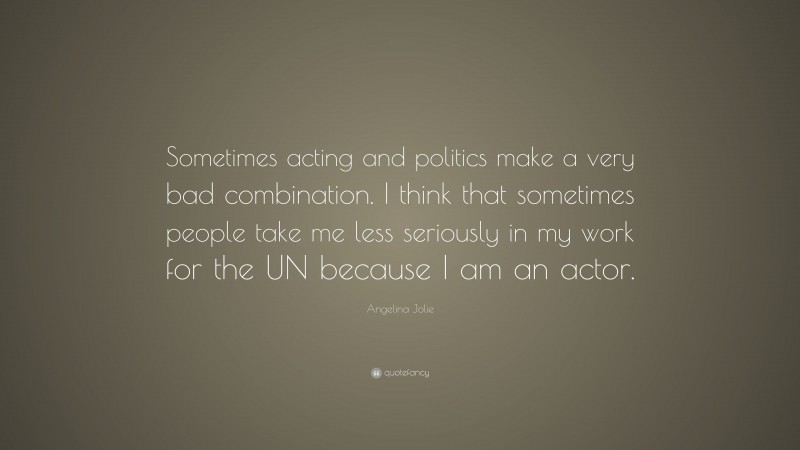 Angelina Jolie Quote: “Sometimes acting and politics make a very bad combination. I think that sometimes people take me less seriously in my work for the UN because I am an actor.”