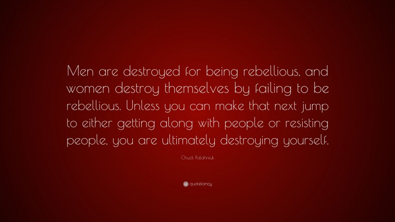 Chuck Palahniuk Quote: “Men are destroyed for being rebellious, and women destroy themselves by failing to be rebellious. Unless you can make that next jump to either getting along with people or resisting people, you are ultimately destroying yourself.”