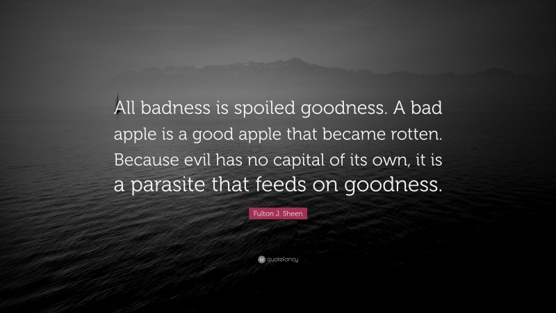Fulton J. Sheen Quote: “All badness is spoiled goodness. A bad apple is a good apple that became rotten. Because evil has no capital of its own, it is a parasite that feeds on goodness.”