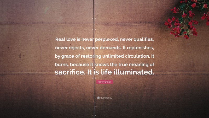 Henry Miller Quote: “Real love is never perplexed, never qualifies, never rejects, never demands. It replenishes, by grace of restoring unlimited circulation. It burns, because it knows the true meaning of sacrifice. It is life illuminated.”
