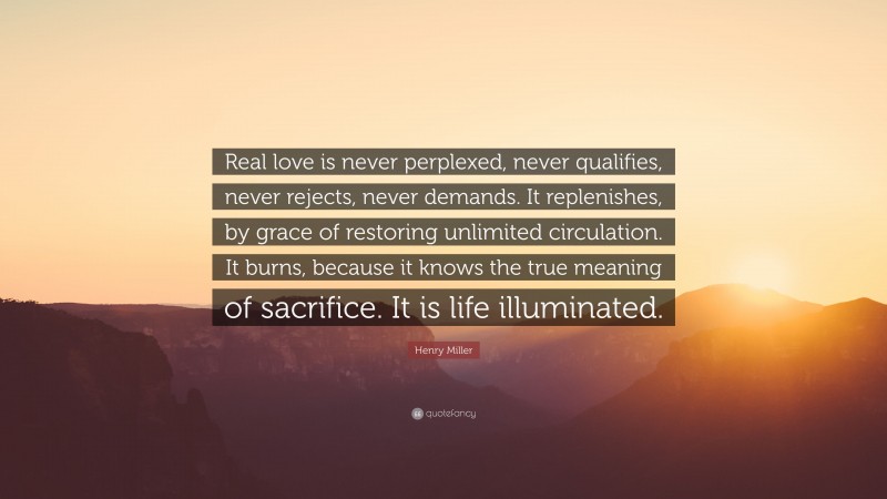 Henry Miller Quote: “Real love is never perplexed, never qualifies, never rejects, never demands. It replenishes, by grace of restoring unlimited circulation. It burns, because it knows the true meaning of sacrifice. It is life illuminated.”