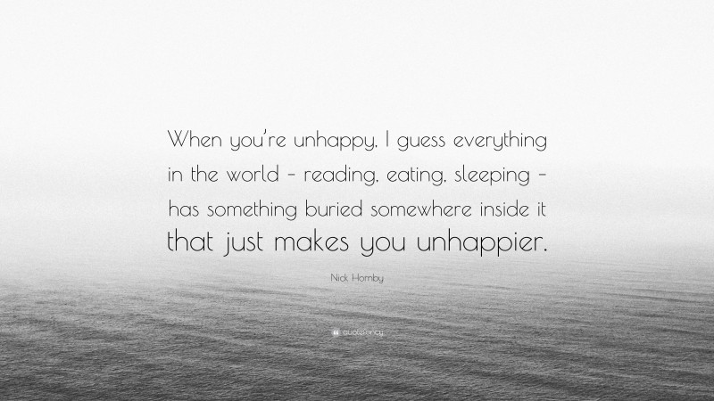 Nick Hornby Quote: “When you’re unhappy, I guess everything in the world – reading, eating, sleeping – has something buried somewhere inside it that just makes you unhappier.”