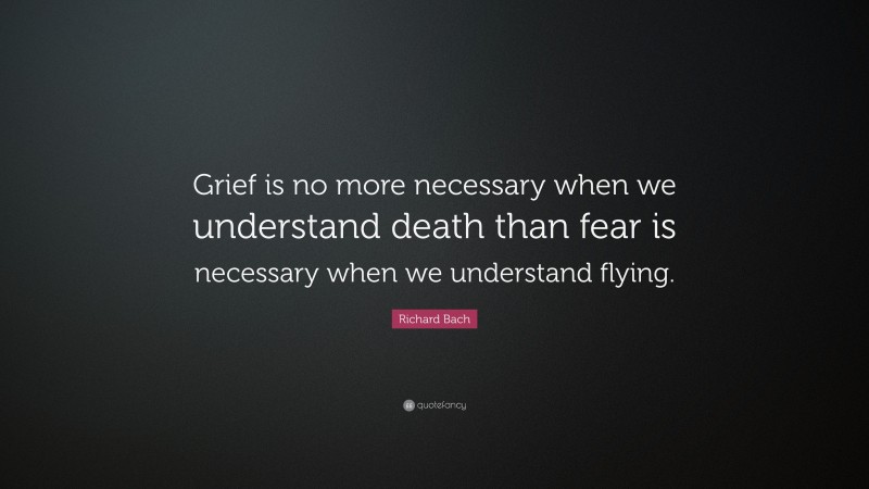 Richard Bach Quote: “Grief is no more necessary when we understand death than fear is necessary when we understand flying.”