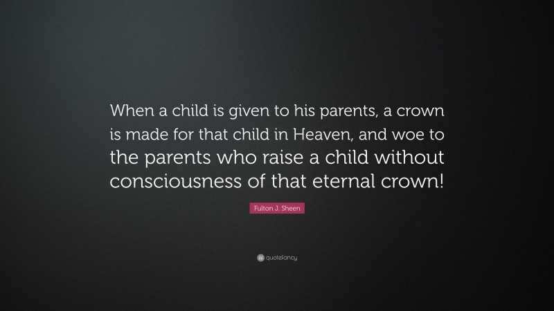 Fulton J. Sheen Quote: “When a child is given to his parents, a crown is made for that child in Heaven, and woe to the parents who raise a child without consciousness of that eternal crown!”