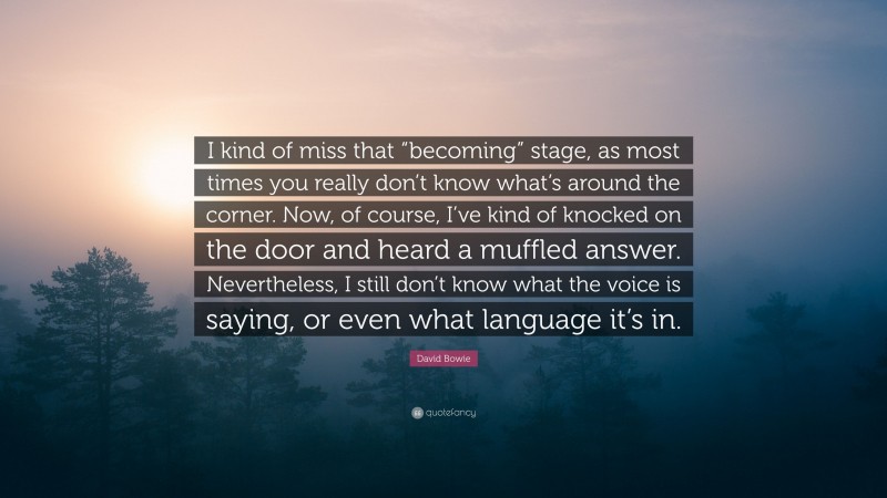 David Bowie Quote: “I kind of miss that “becoming” stage, as most times you really don’t know what’s around the corner. Now, of course, I’ve kind of knocked on the door and heard a muffled answer. Nevertheless, I still don’t know what the voice is saying, or even what language it’s in.”
