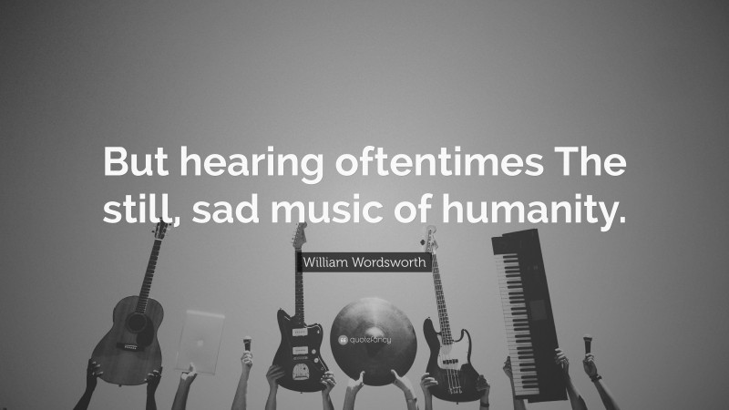 William Wordsworth Quote: “But hearing oftentimes The still, sad music of humanity.”