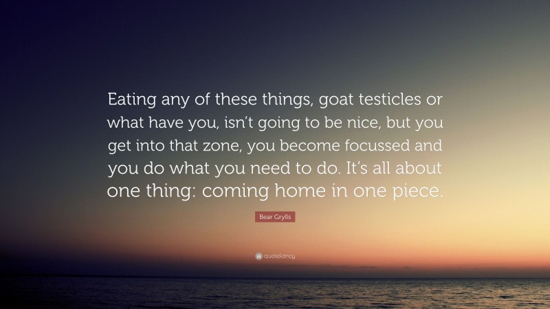 Bear Grylls Quote: “Eating any of these things, goat testicles or what have you, isn’t going to be nice, but you get into that zone, you become focussed and you do what you need to do. It’s all about one thing: coming home in one piece.”