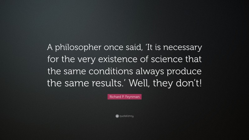 Richard P. Feynman Quote: “A philosopher once said, ‘It is necessary for the very existence of science that the same conditions always produce the same results.’ Well, they don’t!”
