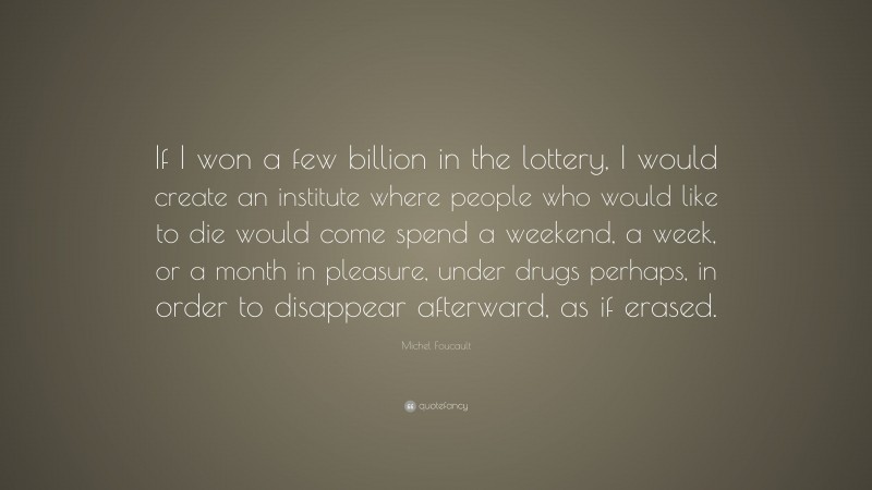 Michel Foucault Quote: “If I won a few billion in the lottery, I would create an institute where people who would like to die would come spend a weekend, a week, or a month in pleasure, under drugs perhaps, in order to disappear afterward, as if erased.”